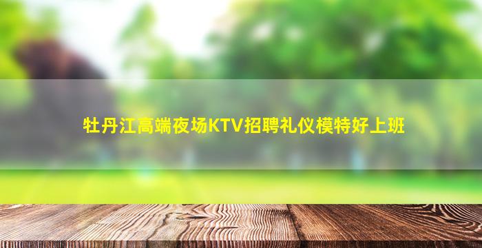 牡丹江高端夜场KTV招聘礼仪模特好上班